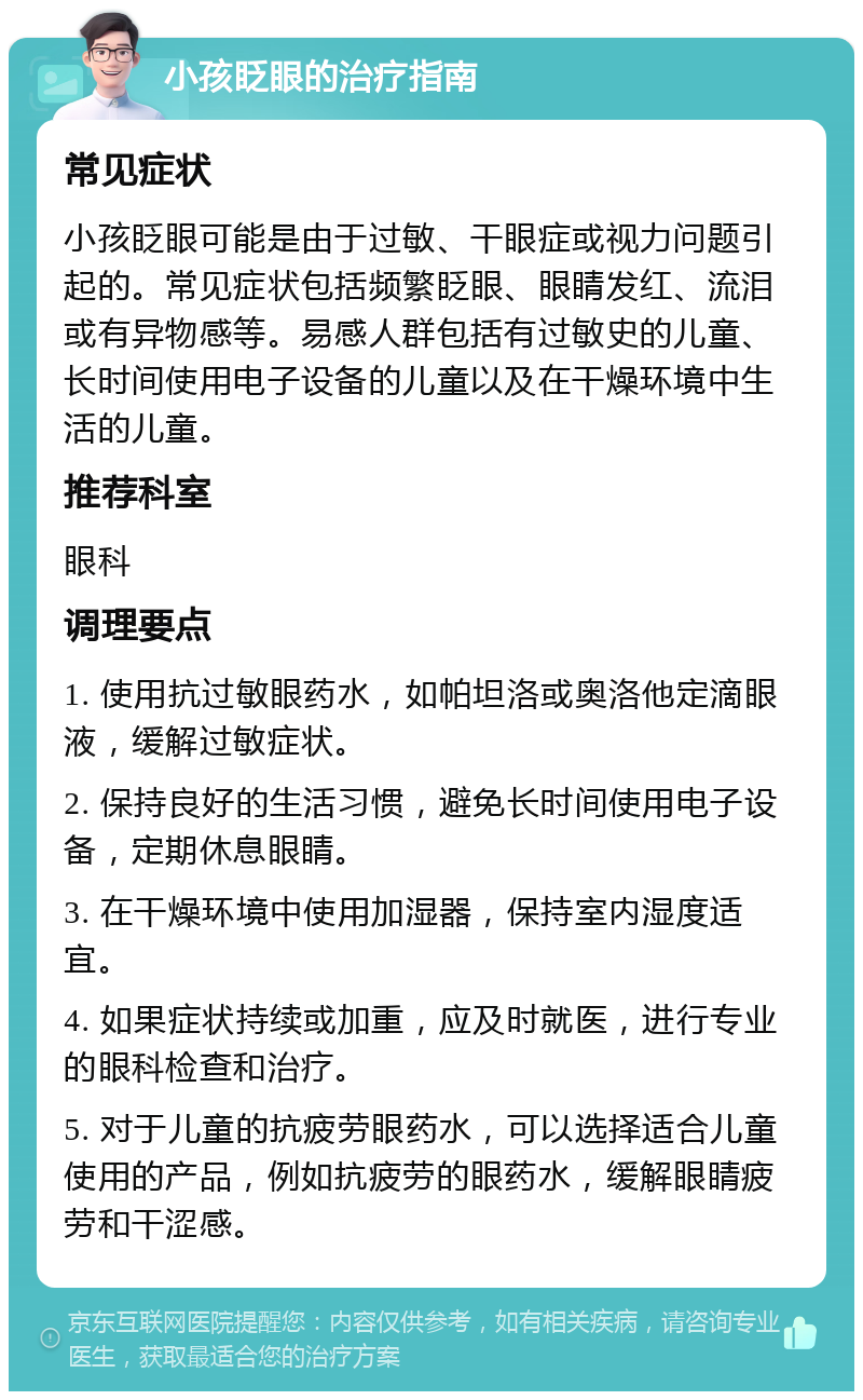 小孩眨眼的治疗指南 常见症状 小孩眨眼可能是由于过敏、干眼症或视力问题引起的。常见症状包括频繁眨眼、眼睛发红、流泪或有异物感等。易感人群包括有过敏史的儿童、长时间使用电子设备的儿童以及在干燥环境中生活的儿童。 推荐科室 眼科 调理要点 1. 使用抗过敏眼药水，如帕坦洛或奥洛他定滴眼液，缓解过敏症状。 2. 保持良好的生活习惯，避免长时间使用电子设备，定期休息眼睛。 3. 在干燥环境中使用加湿器，保持室内湿度适宜。 4. 如果症状持续或加重，应及时就医，进行专业的眼科检查和治疗。 5. 对于儿童的抗疲劳眼药水，可以选择适合儿童使用的产品，例如抗疲劳的眼药水，缓解眼睛疲劳和干涩感。