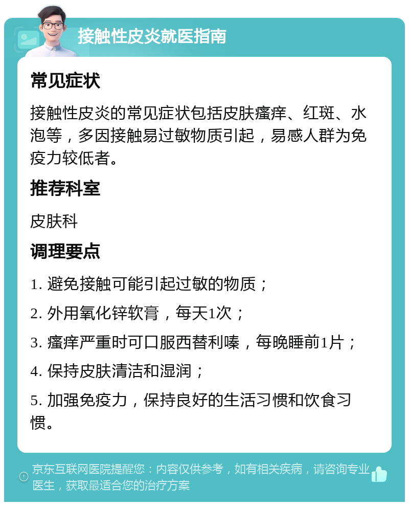 接触性皮炎就医指南 常见症状 接触性皮炎的常见症状包括皮肤瘙痒、红斑、水泡等，多因接触易过敏物质引起，易感人群为免疫力较低者。 推荐科室 皮肤科 调理要点 1. 避免接触可能引起过敏的物质； 2. 外用氧化锌软膏，每天1次； 3. 瘙痒严重时可口服西替利嗪，每晚睡前1片； 4. 保持皮肤清洁和湿润； 5. 加强免疫力，保持良好的生活习惯和饮食习惯。