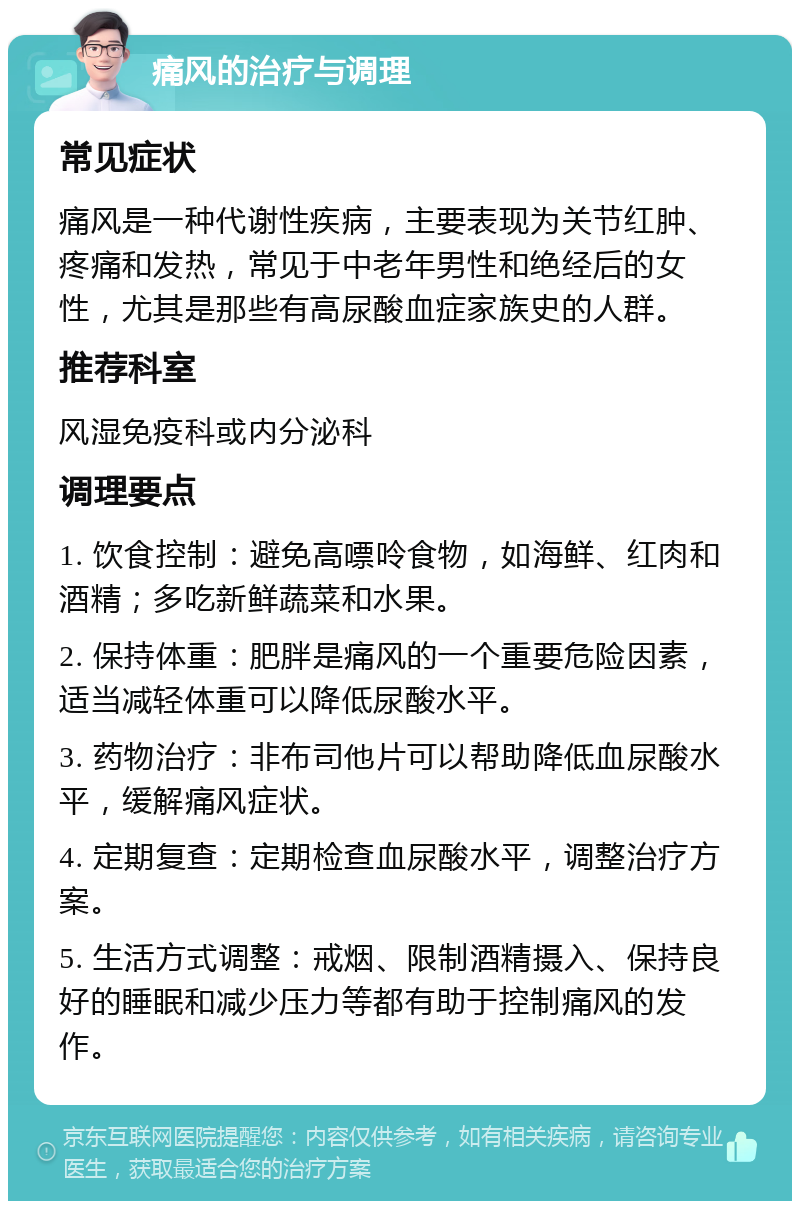 痛风的治疗与调理 常见症状 痛风是一种代谢性疾病，主要表现为关节红肿、疼痛和发热，常见于中老年男性和绝经后的女性，尤其是那些有高尿酸血症家族史的人群。 推荐科室 风湿免疫科或内分泌科 调理要点 1. 饮食控制：避免高嘌呤食物，如海鲜、红肉和酒精；多吃新鲜蔬菜和水果。 2. 保持体重：肥胖是痛风的一个重要危险因素，适当减轻体重可以降低尿酸水平。 3. 药物治疗：非布司他片可以帮助降低血尿酸水平，缓解痛风症状。 4. 定期复查：定期检查血尿酸水平，调整治疗方案。 5. 生活方式调整：戒烟、限制酒精摄入、保持良好的睡眠和减少压力等都有助于控制痛风的发作。