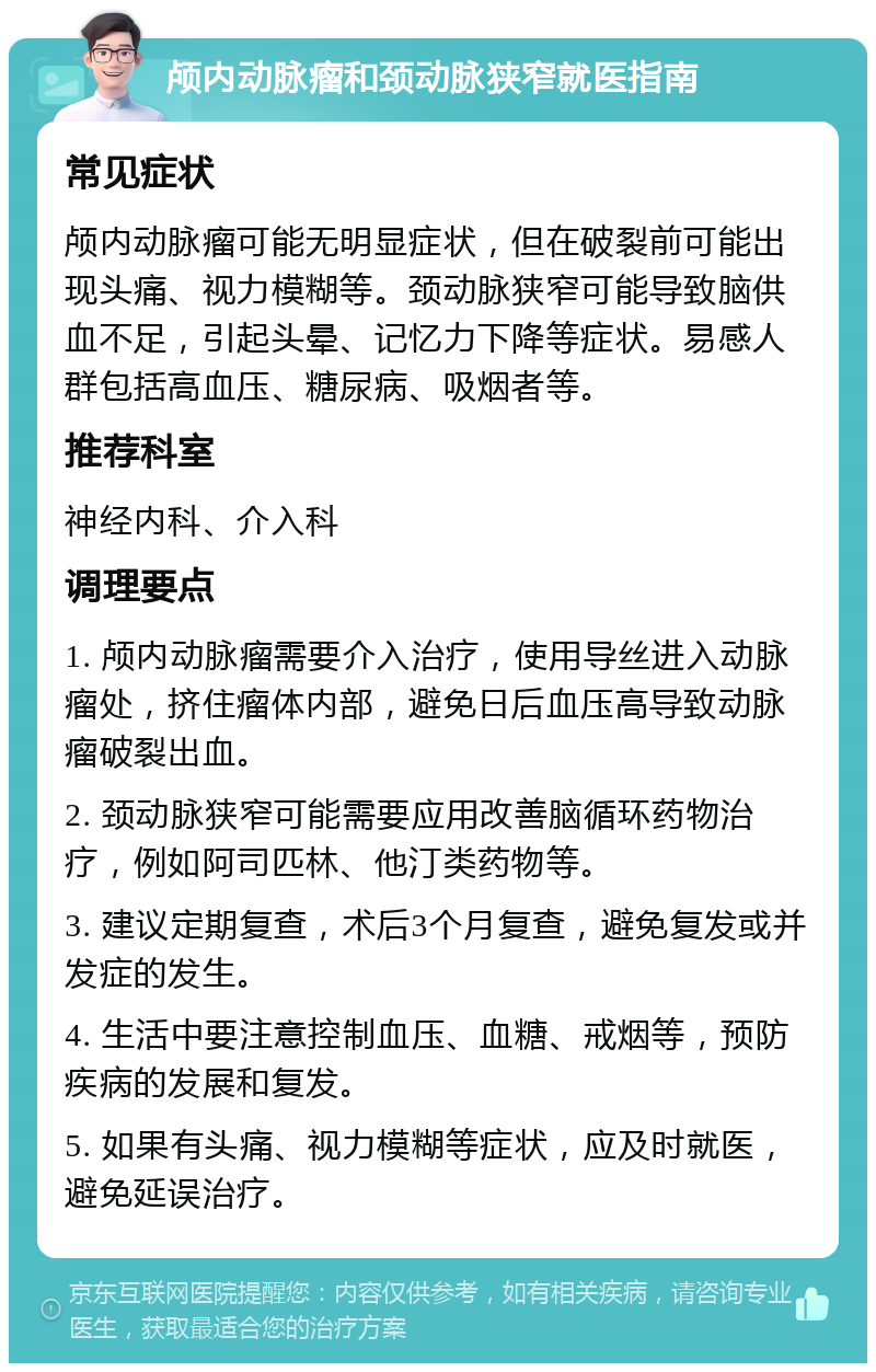 颅内动脉瘤和颈动脉狭窄就医指南 常见症状 颅内动脉瘤可能无明显症状，但在破裂前可能出现头痛、视力模糊等。颈动脉狭窄可能导致脑供血不足，引起头晕、记忆力下降等症状。易感人群包括高血压、糖尿病、吸烟者等。 推荐科室 神经内科、介入科 调理要点 1. 颅内动脉瘤需要介入治疗，使用导丝进入动脉瘤处，挤住瘤体内部，避免日后血压高导致动脉瘤破裂出血。 2. 颈动脉狭窄可能需要应用改善脑循环药物治疗，例如阿司匹林、他汀类药物等。 3. 建议定期复查，术后3个月复查，避免复发或并发症的发生。 4. 生活中要注意控制血压、血糖、戒烟等，预防疾病的发展和复发。 5. 如果有头痛、视力模糊等症状，应及时就医，避免延误治疗。