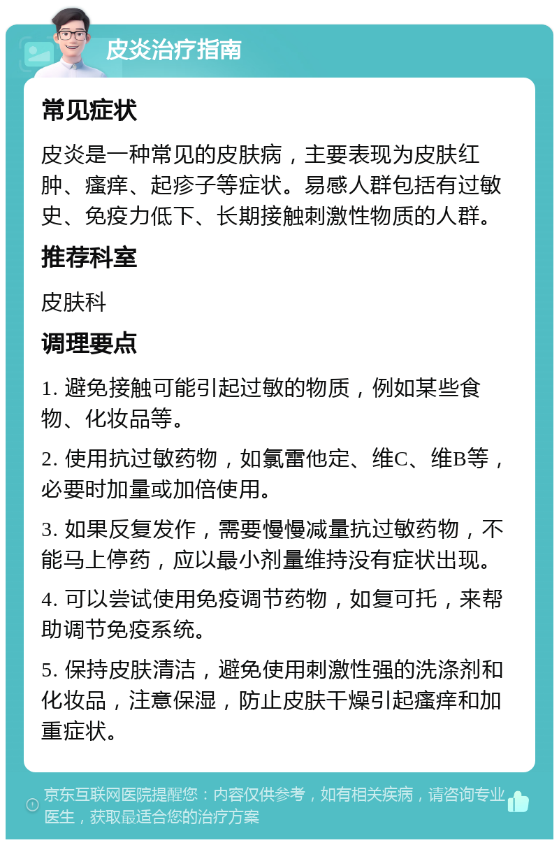 皮炎治疗指南 常见症状 皮炎是一种常见的皮肤病，主要表现为皮肤红肿、瘙痒、起疹子等症状。易感人群包括有过敏史、免疫力低下、长期接触刺激性物质的人群。 推荐科室 皮肤科 调理要点 1. 避免接触可能引起过敏的物质，例如某些食物、化妆品等。 2. 使用抗过敏药物，如氯雷他定、维C、维B等，必要时加量或加倍使用。 3. 如果反复发作，需要慢慢减量抗过敏药物，不能马上停药，应以最小剂量维持没有症状出现。 4. 可以尝试使用免疫调节药物，如复可托，来帮助调节免疫系统。 5. 保持皮肤清洁，避免使用刺激性强的洗涤剂和化妆品，注意保湿，防止皮肤干燥引起瘙痒和加重症状。