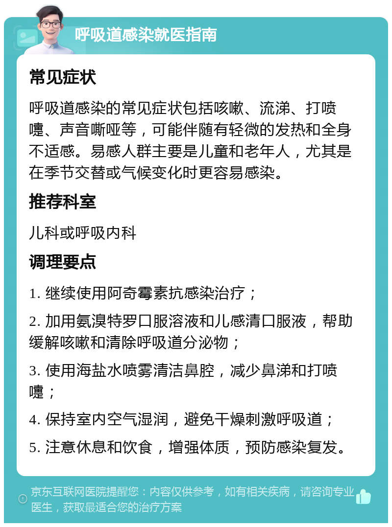 呼吸道感染就医指南 常见症状 呼吸道感染的常见症状包括咳嗽、流涕、打喷嚏、声音嘶哑等，可能伴随有轻微的发热和全身不适感。易感人群主要是儿童和老年人，尤其是在季节交替或气候变化时更容易感染。 推荐科室 儿科或呼吸内科 调理要点 1. 继续使用阿奇霉素抗感染治疗； 2. 加用氨溴特罗口服溶液和儿感清口服液，帮助缓解咳嗽和清除呼吸道分泌物； 3. 使用海盐水喷雾清洁鼻腔，减少鼻涕和打喷嚏； 4. 保持室内空气湿润，避免干燥刺激呼吸道； 5. 注意休息和饮食，增强体质，预防感染复发。