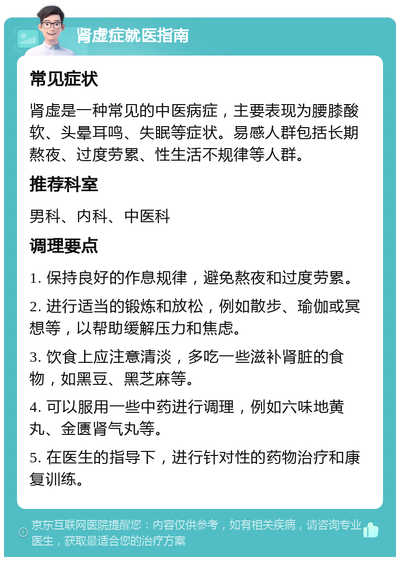 肾虚症就医指南 常见症状 肾虚是一种常见的中医病症，主要表现为腰膝酸软、头晕耳鸣、失眠等症状。易感人群包括长期熬夜、过度劳累、性生活不规律等人群。 推荐科室 男科、内科、中医科 调理要点 1. 保持良好的作息规律，避免熬夜和过度劳累。 2. 进行适当的锻炼和放松，例如散步、瑜伽或冥想等，以帮助缓解压力和焦虑。 3. 饮食上应注意清淡，多吃一些滋补肾脏的食物，如黑豆、黑芝麻等。 4. 可以服用一些中药进行调理，例如六味地黄丸、金匮肾气丸等。 5. 在医生的指导下，进行针对性的药物治疗和康复训练。