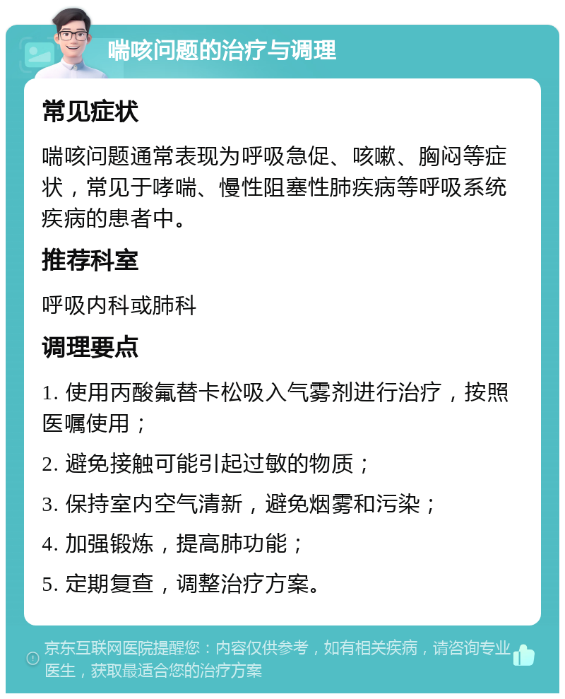 喘咳问题的治疗与调理 常见症状 喘咳问题通常表现为呼吸急促、咳嗽、胸闷等症状，常见于哮喘、慢性阻塞性肺疾病等呼吸系统疾病的患者中。 推荐科室 呼吸内科或肺科 调理要点 1. 使用丙酸氟替卡松吸入气雾剂进行治疗，按照医嘱使用； 2. 避免接触可能引起过敏的物质； 3. 保持室内空气清新，避免烟雾和污染； 4. 加强锻炼，提高肺功能； 5. 定期复查，调整治疗方案。