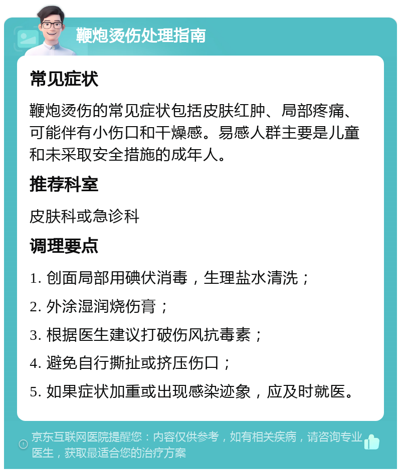 鞭炮烫伤处理指南 常见症状 鞭炮烫伤的常见症状包括皮肤红肿、局部疼痛、可能伴有小伤口和干燥感。易感人群主要是儿童和未采取安全措施的成年人。 推荐科室 皮肤科或急诊科 调理要点 1. 创面局部用碘伏消毒，生理盐水清洗； 2. 外涂湿润烧伤膏； 3. 根据医生建议打破伤风抗毒素； 4. 避免自行撕扯或挤压伤口； 5. 如果症状加重或出现感染迹象，应及时就医。