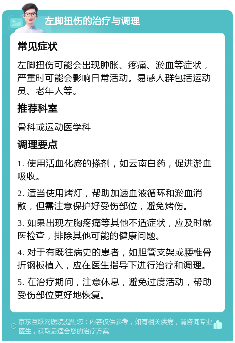 左脚扭伤的治疗与调理 常见症状 左脚扭伤可能会出现肿胀、疼痛、淤血等症状，严重时可能会影响日常活动。易感人群包括运动员、老年人等。 推荐科室 骨科或运动医学科 调理要点 1. 使用活血化瘀的搽剂，如云南白药，促进淤血吸收。 2. 适当使用烤灯，帮助加速血液循环和淤血消散，但需注意保护好受伤部位，避免烤伤。 3. 如果出现左胸疼痛等其他不适症状，应及时就医检查，排除其他可能的健康问题。 4. 对于有既往病史的患者，如胆管支架或腰椎骨折钢板植入，应在医生指导下进行治疗和调理。 5. 在治疗期间，注意休息，避免过度活动，帮助受伤部位更好地恢复。