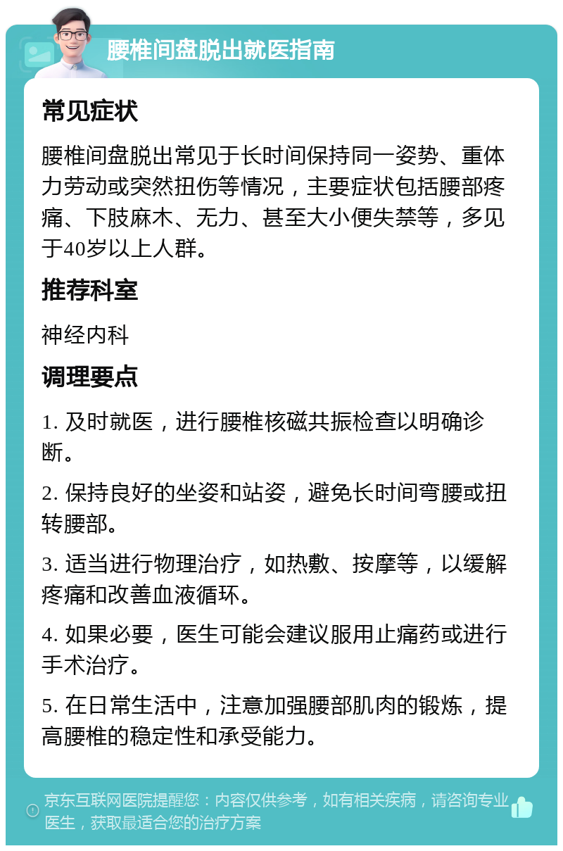 腰椎间盘脱出就医指南 常见症状 腰椎间盘脱出常见于长时间保持同一姿势、重体力劳动或突然扭伤等情况，主要症状包括腰部疼痛、下肢麻木、无力、甚至大小便失禁等，多见于40岁以上人群。 推荐科室 神经内科 调理要点 1. 及时就医，进行腰椎核磁共振检查以明确诊断。 2. 保持良好的坐姿和站姿，避免长时间弯腰或扭转腰部。 3. 适当进行物理治疗，如热敷、按摩等，以缓解疼痛和改善血液循环。 4. 如果必要，医生可能会建议服用止痛药或进行手术治疗。 5. 在日常生活中，注意加强腰部肌肉的锻炼，提高腰椎的稳定性和承受能力。