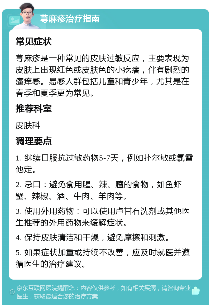 荨麻疹治疗指南 常见症状 荨麻疹是一种常见的皮肤过敏反应，主要表现为皮肤上出现红色或皮肤色的小疙瘩，伴有剧烈的瘙痒感。易感人群包括儿童和青少年，尤其是在春季和夏季更为常见。 推荐科室 皮肤科 调理要点 1. 继续口服抗过敏药物5-7天，例如扑尔敏或氯雷他定。 2. 忌口：避免食用腥、辣、膻的食物，如鱼虾蟹、辣椒、酒、牛肉、羊肉等。 3. 使用外用药物：可以使用卢甘石洗剂或其他医生推荐的外用药物来缓解症状。 4. 保持皮肤清洁和干燥，避免摩擦和刺激。 5. 如果症状加重或持续不改善，应及时就医并遵循医生的治疗建议。