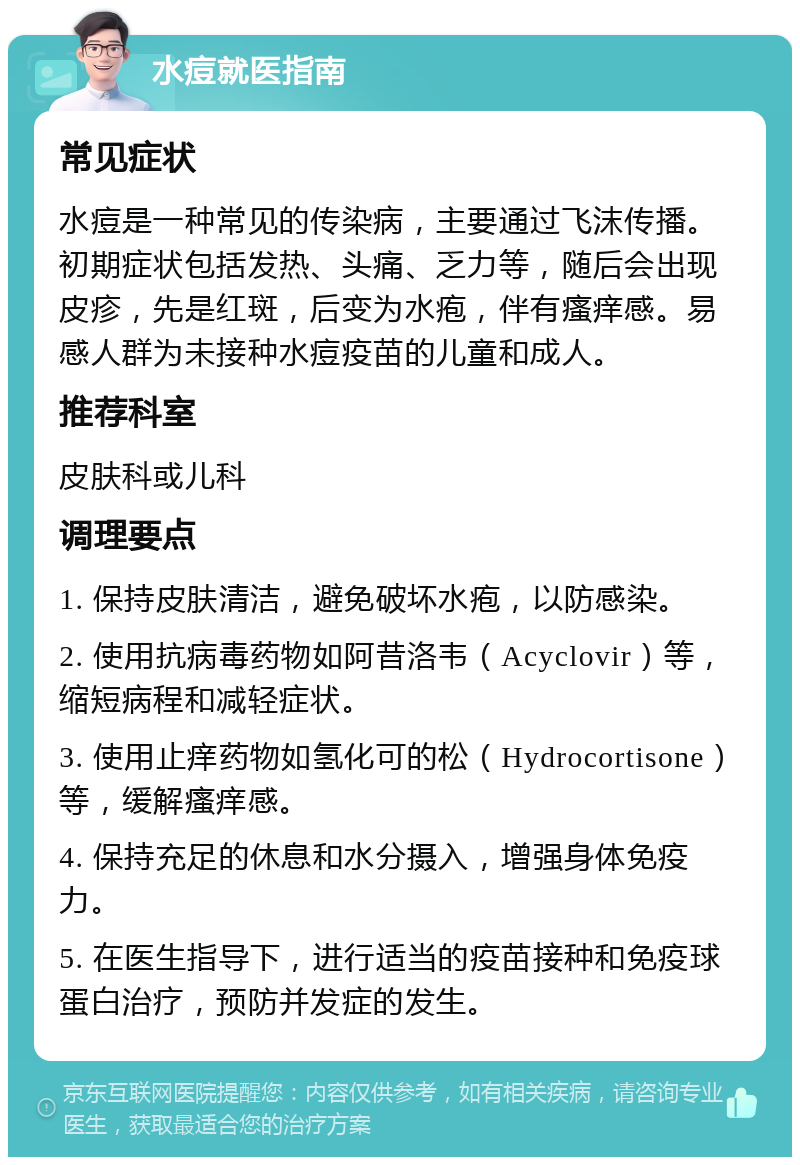 水痘就医指南 常见症状 水痘是一种常见的传染病，主要通过飞沫传播。初期症状包括发热、头痛、乏力等，随后会出现皮疹，先是红斑，后变为水疱，伴有瘙痒感。易感人群为未接种水痘疫苗的儿童和成人。 推荐科室 皮肤科或儿科 调理要点 1. 保持皮肤清洁，避免破坏水疱，以防感染。 2. 使用抗病毒药物如阿昔洛韦（Acyclovir）等，缩短病程和减轻症状。 3. 使用止痒药物如氢化可的松（Hydrocortisone）等，缓解瘙痒感。 4. 保持充足的休息和水分摄入，增强身体免疫力。 5. 在医生指导下，进行适当的疫苗接种和免疫球蛋白治疗，预防并发症的发生。