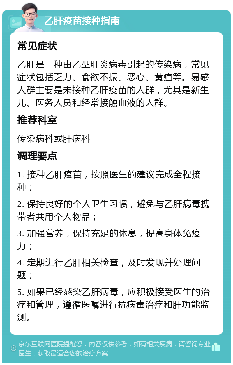 乙肝疫苗接种指南 常见症状 乙肝是一种由乙型肝炎病毒引起的传染病，常见症状包括乏力、食欲不振、恶心、黄疸等。易感人群主要是未接种乙肝疫苗的人群，尤其是新生儿、医务人员和经常接触血液的人群。 推荐科室 传染病科或肝病科 调理要点 1. 接种乙肝疫苗，按照医生的建议完成全程接种； 2. 保持良好的个人卫生习惯，避免与乙肝病毒携带者共用个人物品； 3. 加强营养，保持充足的休息，提高身体免疫力； 4. 定期进行乙肝相关检查，及时发现并处理问题； 5. 如果已经感染乙肝病毒，应积极接受医生的治疗和管理，遵循医嘱进行抗病毒治疗和肝功能监测。