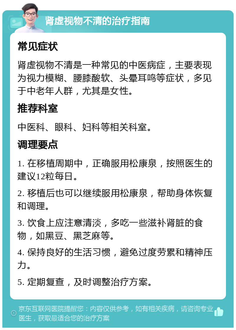 肾虚视物不清的治疗指南 常见症状 肾虚视物不清是一种常见的中医病症，主要表现为视力模糊、腰膝酸软、头晕耳鸣等症状，多见于中老年人群，尤其是女性。 推荐科室 中医科、眼科、妇科等相关科室。 调理要点 1. 在移植周期中，正确服用松康泉，按照医生的建议12粒每日。 2. 移植后也可以继续服用松康泉，帮助身体恢复和调理。 3. 饮食上应注意清淡，多吃一些滋补肾脏的食物，如黑豆、黑芝麻等。 4. 保持良好的生活习惯，避免过度劳累和精神压力。 5. 定期复查，及时调整治疗方案。