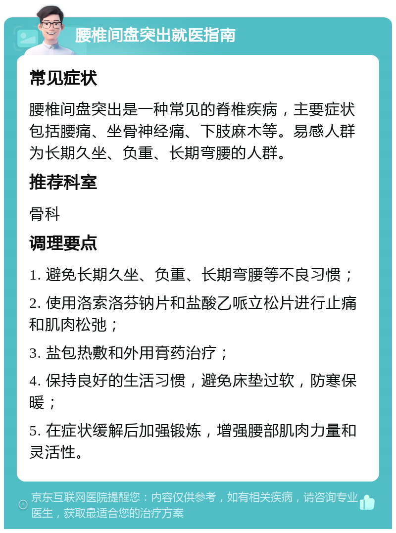 腰椎间盘突出就医指南 常见症状 腰椎间盘突出是一种常见的脊椎疾病，主要症状包括腰痛、坐骨神经痛、下肢麻木等。易感人群为长期久坐、负重、长期弯腰的人群。 推荐科室 骨科 调理要点 1. 避免长期久坐、负重、长期弯腰等不良习惯； 2. 使用洛索洛芬钠片和盐酸乙哌立松片进行止痛和肌肉松弛； 3. 盐包热敷和外用膏药治疗； 4. 保持良好的生活习惯，避免床垫过软，防寒保暖； 5. 在症状缓解后加强锻炼，增强腰部肌肉力量和灵活性。