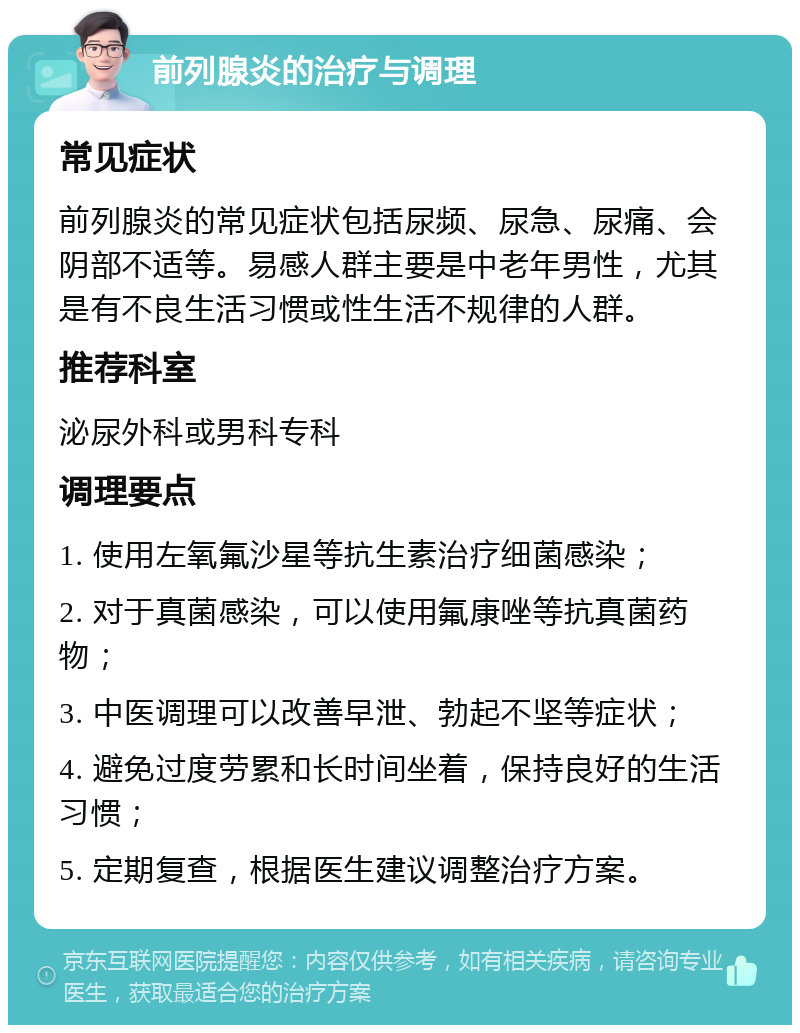 前列腺炎的治疗与调理 常见症状 前列腺炎的常见症状包括尿频、尿急、尿痛、会阴部不适等。易感人群主要是中老年男性，尤其是有不良生活习惯或性生活不规律的人群。 推荐科室 泌尿外科或男科专科 调理要点 1. 使用左氧氟沙星等抗生素治疗细菌感染； 2. 对于真菌感染，可以使用氟康唑等抗真菌药物； 3. 中医调理可以改善早泄、勃起不坚等症状； 4. 避免过度劳累和长时间坐着，保持良好的生活习惯； 5. 定期复查，根据医生建议调整治疗方案。