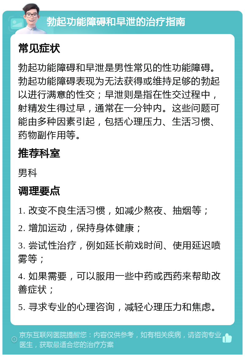 勃起功能障碍和早泄的治疗指南 常见症状 勃起功能障碍和早泄是男性常见的性功能障碍。勃起功能障碍表现为无法获得或维持足够的勃起以进行满意的性交；早泄则是指在性交过程中，射精发生得过早，通常在一分钟内。这些问题可能由多种因素引起，包括心理压力、生活习惯、药物副作用等。 推荐科室 男科 调理要点 1. 改变不良生活习惯，如减少熬夜、抽烟等； 2. 增加运动，保持身体健康； 3. 尝试性治疗，例如延长前戏时间、使用延迟喷雾等； 4. 如果需要，可以服用一些中药或西药来帮助改善症状； 5. 寻求专业的心理咨询，减轻心理压力和焦虑。