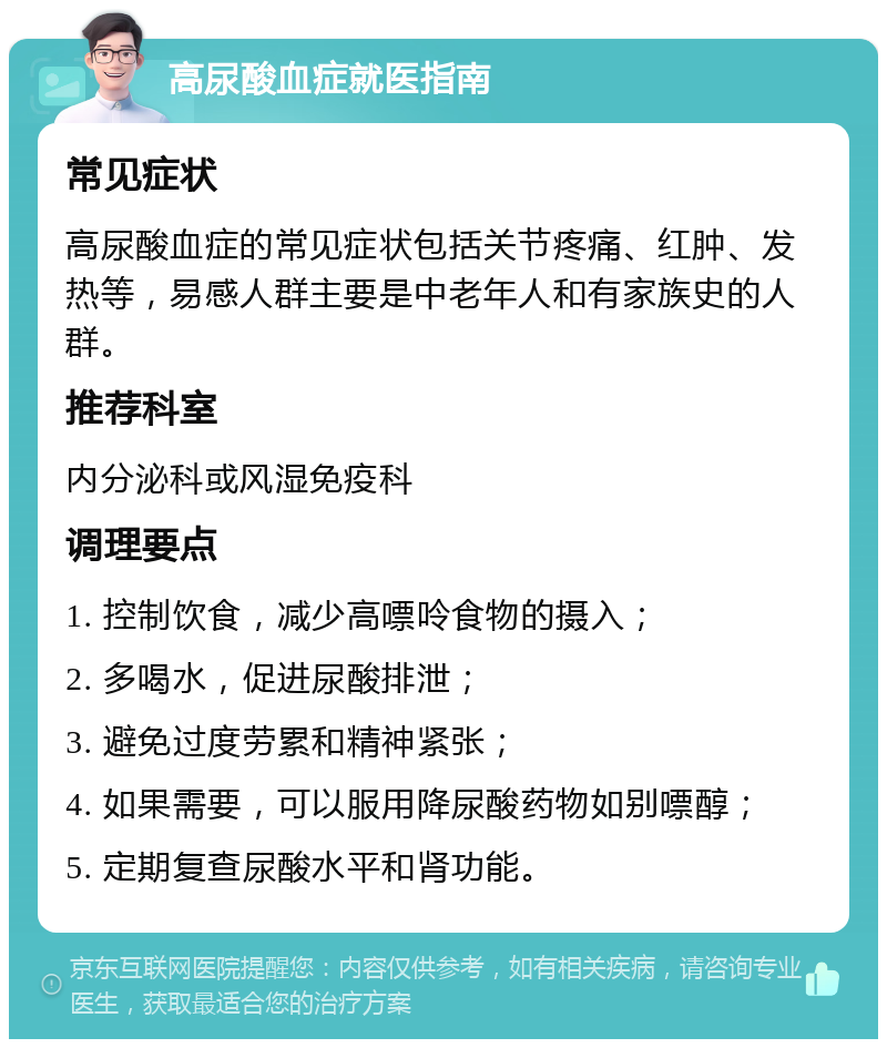 高尿酸血症就医指南 常见症状 高尿酸血症的常见症状包括关节疼痛、红肿、发热等，易感人群主要是中老年人和有家族史的人群。 推荐科室 内分泌科或风湿免疫科 调理要点 1. 控制饮食，减少高嘌呤食物的摄入； 2. 多喝水，促进尿酸排泄； 3. 避免过度劳累和精神紧张； 4. 如果需要，可以服用降尿酸药物如别嘌醇； 5. 定期复查尿酸水平和肾功能。