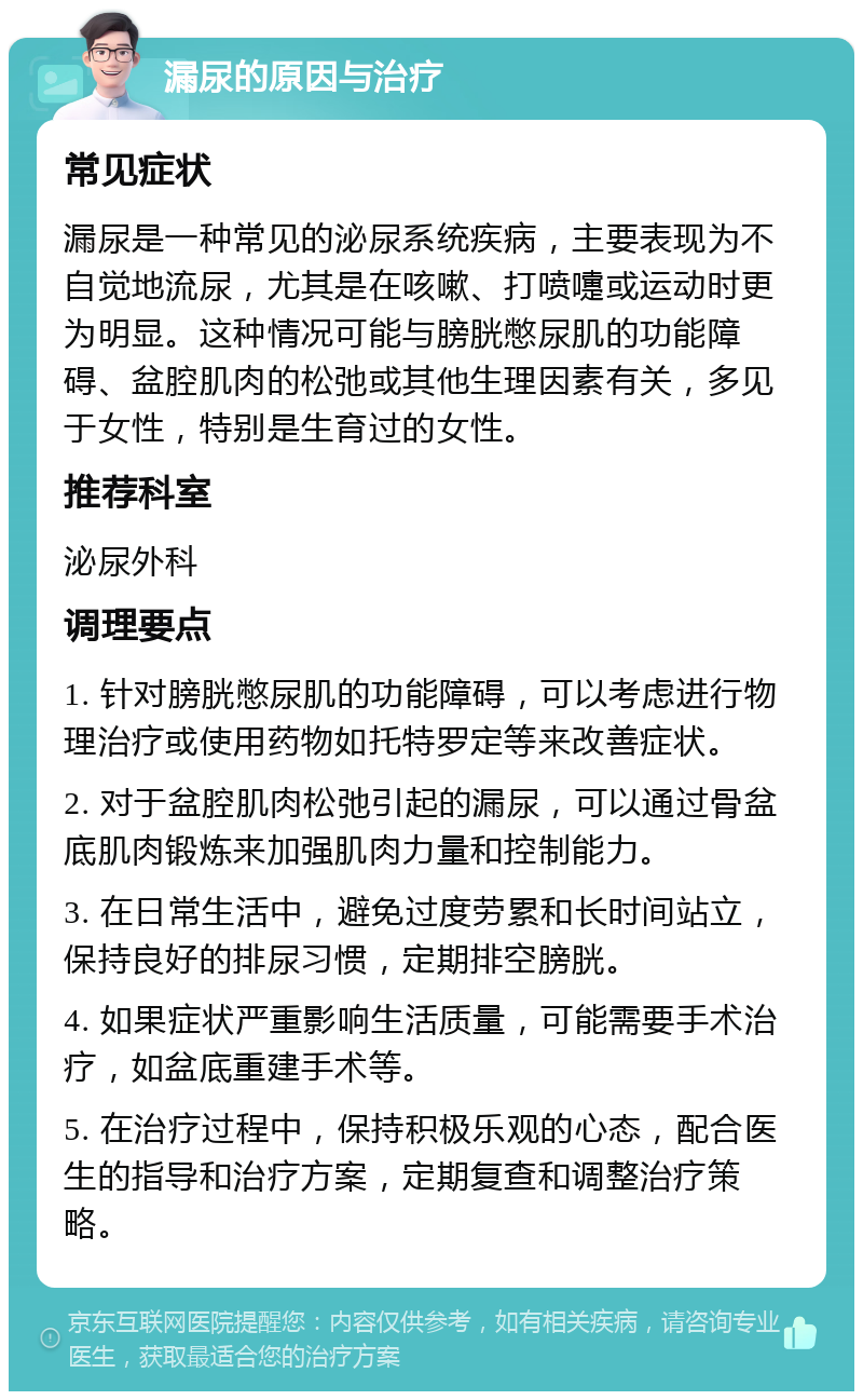 漏尿的原因与治疗 常见症状 漏尿是一种常见的泌尿系统疾病，主要表现为不自觉地流尿，尤其是在咳嗽、打喷嚏或运动时更为明显。这种情况可能与膀胱憋尿肌的功能障碍、盆腔肌肉的松弛或其他生理因素有关，多见于女性，特别是生育过的女性。 推荐科室 泌尿外科 调理要点 1. 针对膀胱憋尿肌的功能障碍，可以考虑进行物理治疗或使用药物如托特罗定等来改善症状。 2. 对于盆腔肌肉松弛引起的漏尿，可以通过骨盆底肌肉锻炼来加强肌肉力量和控制能力。 3. 在日常生活中，避免过度劳累和长时间站立，保持良好的排尿习惯，定期排空膀胱。 4. 如果症状严重影响生活质量，可能需要手术治疗，如盆底重建手术等。 5. 在治疗过程中，保持积极乐观的心态，配合医生的指导和治疗方案，定期复查和调整治疗策略。