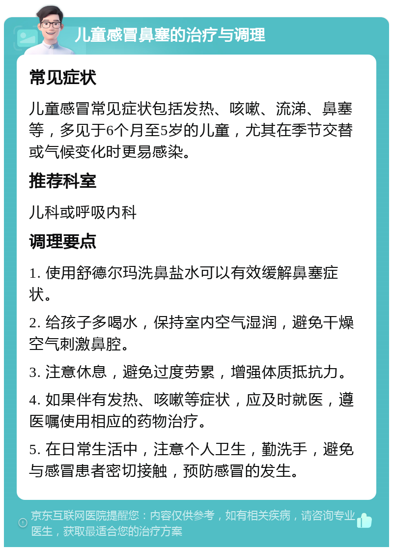 儿童感冒鼻塞的治疗与调理 常见症状 儿童感冒常见症状包括发热、咳嗽、流涕、鼻塞等，多见于6个月至5岁的儿童，尤其在季节交替或气候变化时更易感染。 推荐科室 儿科或呼吸内科 调理要点 1. 使用舒德尔玛洗鼻盐水可以有效缓解鼻塞症状。 2. 给孩子多喝水，保持室内空气湿润，避免干燥空气刺激鼻腔。 3. 注意休息，避免过度劳累，增强体质抵抗力。 4. 如果伴有发热、咳嗽等症状，应及时就医，遵医嘱使用相应的药物治疗。 5. 在日常生活中，注意个人卫生，勤洗手，避免与感冒患者密切接触，预防感冒的发生。