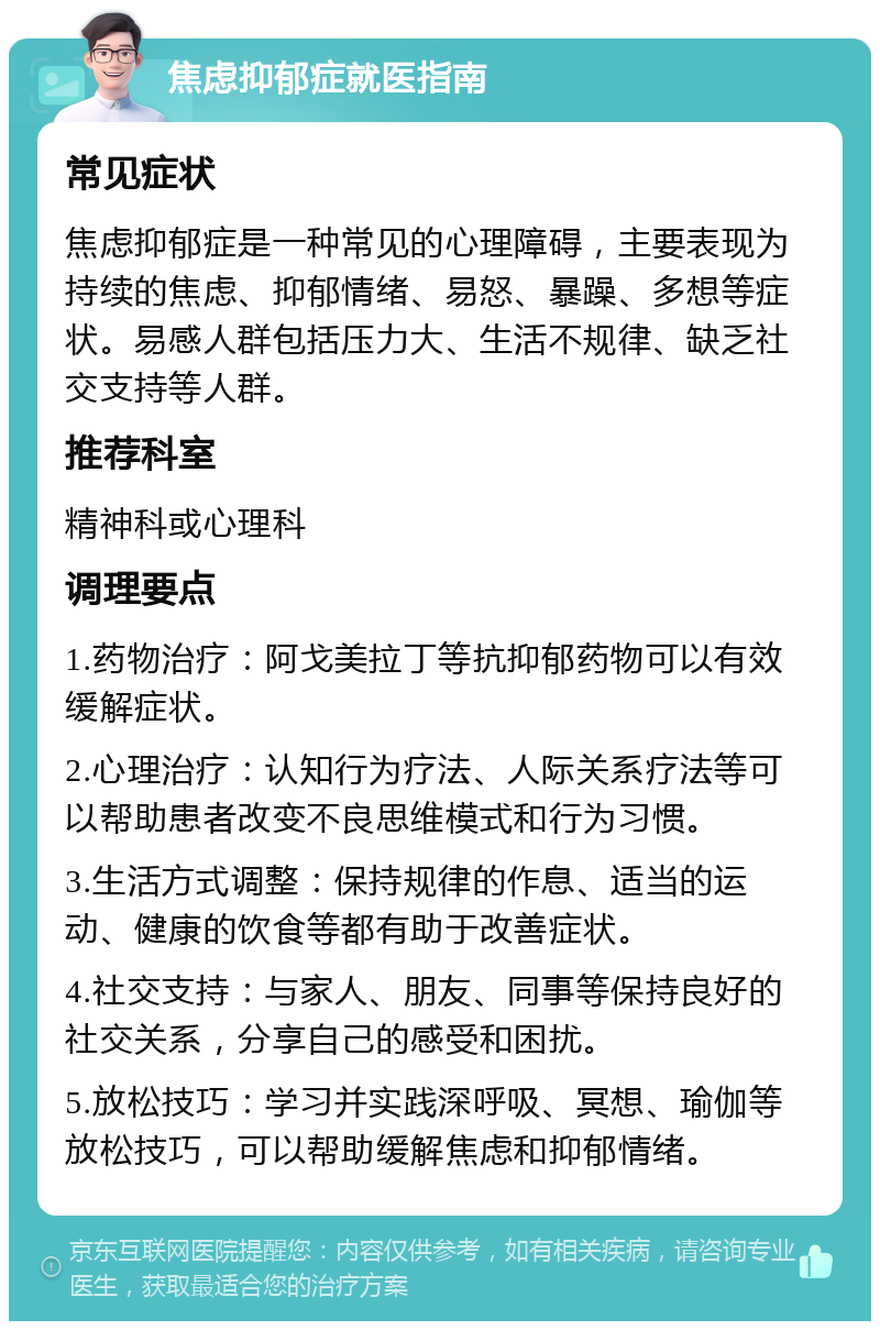 焦虑抑郁症就医指南 常见症状 焦虑抑郁症是一种常见的心理障碍，主要表现为持续的焦虑、抑郁情绪、易怒、暴躁、多想等症状。易感人群包括压力大、生活不规律、缺乏社交支持等人群。 推荐科室 精神科或心理科 调理要点 1.药物治疗：阿戈美拉丁等抗抑郁药物可以有效缓解症状。 2.心理治疗：认知行为疗法、人际关系疗法等可以帮助患者改变不良思维模式和行为习惯。 3.生活方式调整：保持规律的作息、适当的运动、健康的饮食等都有助于改善症状。 4.社交支持：与家人、朋友、同事等保持良好的社交关系，分享自己的感受和困扰。 5.放松技巧：学习并实践深呼吸、冥想、瑜伽等放松技巧，可以帮助缓解焦虑和抑郁情绪。