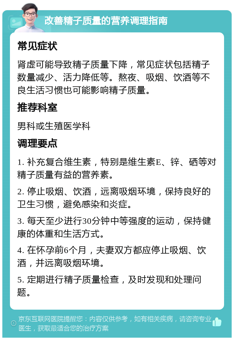 改善精子质量的营养调理指南 常见症状 肾虚可能导致精子质量下降，常见症状包括精子数量减少、活力降低等。熬夜、吸烟、饮酒等不良生活习惯也可能影响精子质量。 推荐科室 男科或生殖医学科 调理要点 1. 补充复合维生素，特别是维生素E、锌、硒等对精子质量有益的营养素。 2. 停止吸烟、饮酒，远离吸烟环境，保持良好的卫生习惯，避免感染和炎症。 3. 每天至少进行30分钟中等强度的运动，保持健康的体重和生活方式。 4. 在怀孕前6个月，夫妻双方都应停止吸烟、饮酒，并远离吸烟环境。 5. 定期进行精子质量检查，及时发现和处理问题。