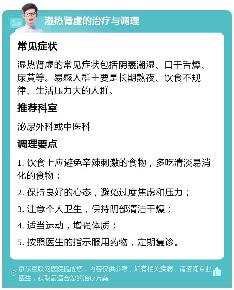 湿热肾虚的治疗与调理 常见症状 湿热肾虚的常见症状包括阴囊潮湿、口干舌燥、尿黄等。易感人群主要是长期熬夜、饮食不规律、生活压力大的人群。 推荐科室 泌尿外科或中医科 调理要点 1. 饮食上应避免辛辣刺激的食物，多吃清淡易消化的食物； 2. 保持良好的心态，避免过度焦虑和压力； 3. 注意个人卫生，保持阴部清洁干燥； 4. 适当运动，增强体质； 5. 按照医生的指示服用药物，定期复诊。