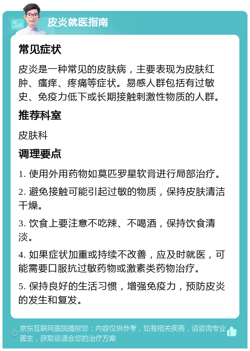 皮炎就医指南 常见症状 皮炎是一种常见的皮肤病，主要表现为皮肤红肿、瘙痒、疼痛等症状。易感人群包括有过敏史、免疫力低下或长期接触刺激性物质的人群。 推荐科室 皮肤科 调理要点 1. 使用外用药物如莫匹罗星软膏进行局部治疗。 2. 避免接触可能引起过敏的物质，保持皮肤清洁干燥。 3. 饮食上要注意不吃辣、不喝酒，保持饮食清淡。 4. 如果症状加重或持续不改善，应及时就医，可能需要口服抗过敏药物或激素类药物治疗。 5. 保持良好的生活习惯，增强免疫力，预防皮炎的发生和复发。