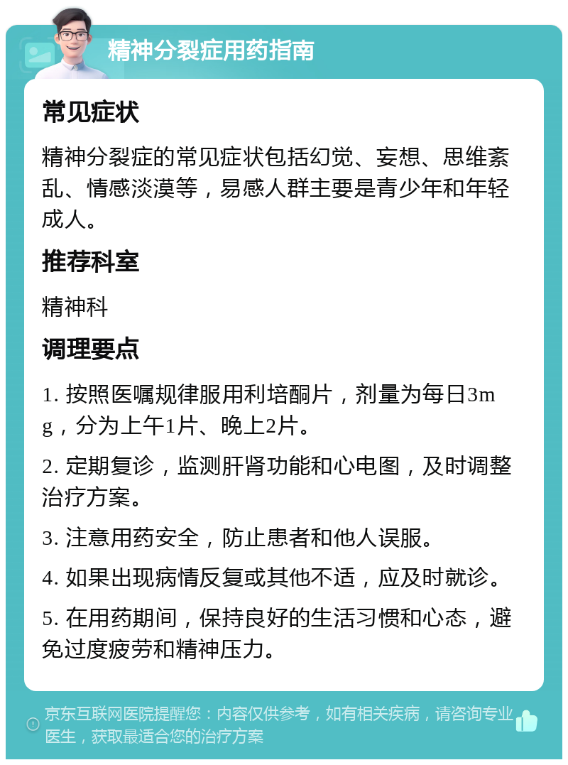 精神分裂症用药指南 常见症状 精神分裂症的常见症状包括幻觉、妄想、思维紊乱、情感淡漠等，易感人群主要是青少年和年轻成人。 推荐科室 精神科 调理要点 1. 按照医嘱规律服用利培酮片，剂量为每日3mg，分为上午1片、晚上2片。 2. 定期复诊，监测肝肾功能和心电图，及时调整治疗方案。 3. 注意用药安全，防止患者和他人误服。 4. 如果出现病情反复或其他不适，应及时就诊。 5. 在用药期间，保持良好的生活习惯和心态，避免过度疲劳和精神压力。