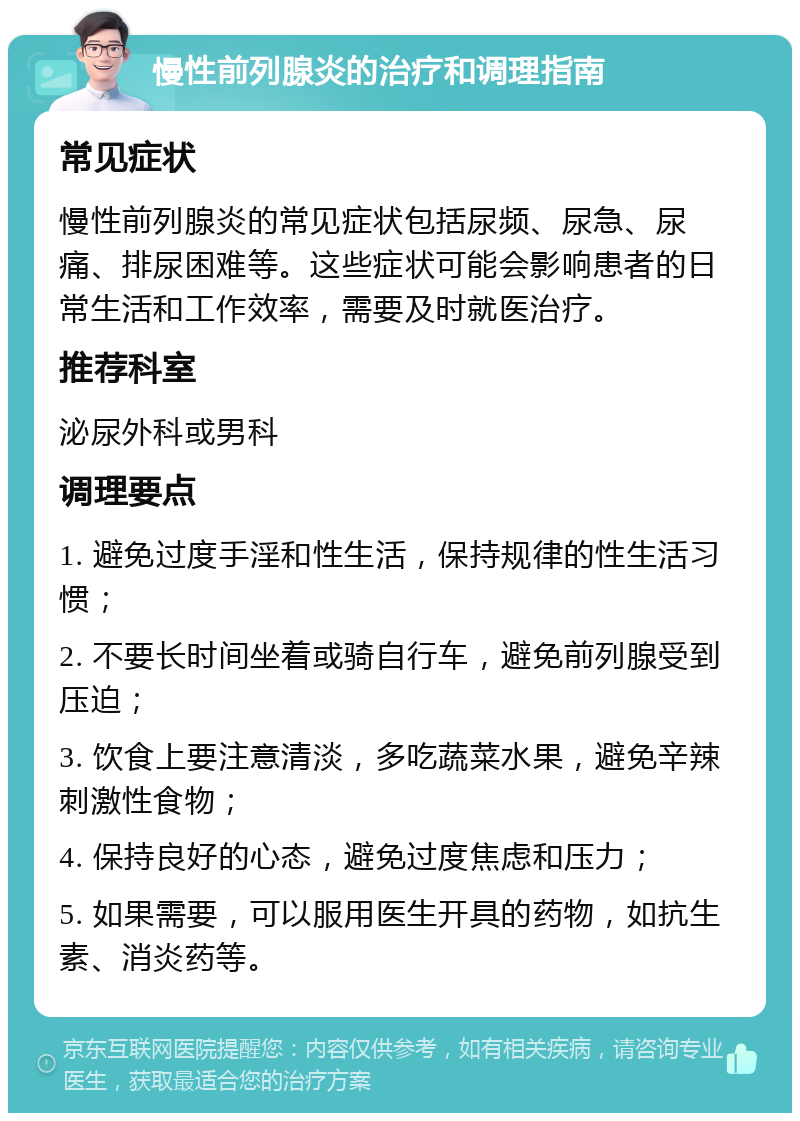 慢性前列腺炎的治疗和调理指南 常见症状 慢性前列腺炎的常见症状包括尿频、尿急、尿痛、排尿困难等。这些症状可能会影响患者的日常生活和工作效率，需要及时就医治疗。 推荐科室 泌尿外科或男科 调理要点 1. 避免过度手淫和性生活，保持规律的性生活习惯； 2. 不要长时间坐着或骑自行车，避免前列腺受到压迫； 3. 饮食上要注意清淡，多吃蔬菜水果，避免辛辣刺激性食物； 4. 保持良好的心态，避免过度焦虑和压力； 5. 如果需要，可以服用医生开具的药物，如抗生素、消炎药等。