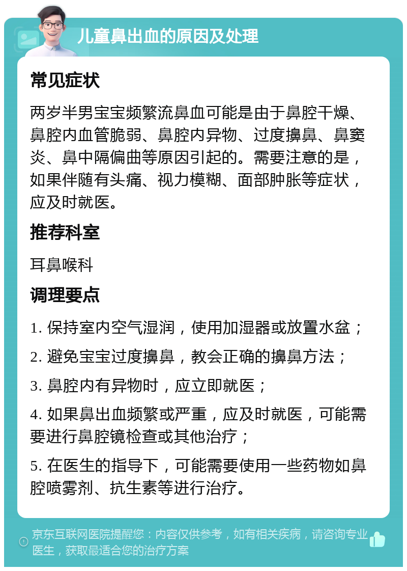 儿童鼻出血的原因及处理 常见症状 两岁半男宝宝频繁流鼻血可能是由于鼻腔干燥、鼻腔内血管脆弱、鼻腔内异物、过度擤鼻、鼻窦炎、鼻中隔偏曲等原因引起的。需要注意的是，如果伴随有头痛、视力模糊、面部肿胀等症状，应及时就医。 推荐科室 耳鼻喉科 调理要点 1. 保持室内空气湿润，使用加湿器或放置水盆； 2. 避免宝宝过度擤鼻，教会正确的擤鼻方法； 3. 鼻腔内有异物时，应立即就医； 4. 如果鼻出血频繁或严重，应及时就医，可能需要进行鼻腔镜检查或其他治疗； 5. 在医生的指导下，可能需要使用一些药物如鼻腔喷雾剂、抗生素等进行治疗。