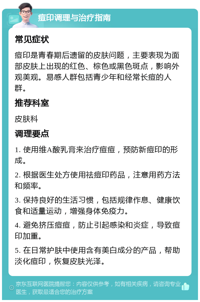 痘印调理与治疗指南 常见症状 痘印是青春期后遗留的皮肤问题，主要表现为面部皮肤上出现的红色、棕色或黑色斑点，影响外观美观。易感人群包括青少年和经常长痘的人群。 推荐科室 皮肤科 调理要点 1. 使用维A酸乳膏来治疗痘痘，预防新痘印的形成。 2. 根据医生处方使用祛痘印药品，注意用药方法和频率。 3. 保持良好的生活习惯，包括规律作息、健康饮食和适量运动，增强身体免疫力。 4. 避免挤压痘痘，防止引起感染和炎症，导致痘印加重。 5. 在日常护肤中使用含有美白成分的产品，帮助淡化痘印，恢复皮肤光泽。