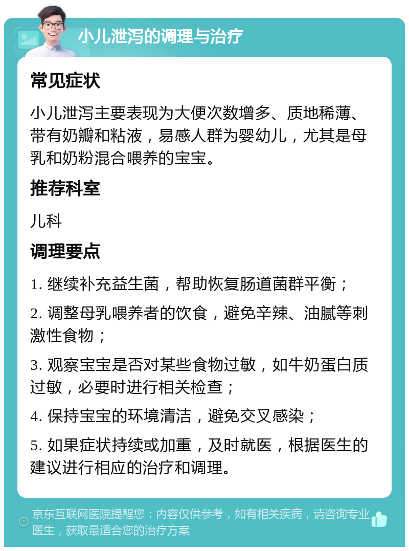 小儿泄泻的调理与治疗 常见症状 小儿泄泻主要表现为大便次数增多、质地稀薄、带有奶瓣和粘液，易感人群为婴幼儿，尤其是母乳和奶粉混合喂养的宝宝。 推荐科室 儿科 调理要点 1. 继续补充益生菌，帮助恢复肠道菌群平衡； 2. 调整母乳喂养者的饮食，避免辛辣、油腻等刺激性食物； 3. 观察宝宝是否对某些食物过敏，如牛奶蛋白质过敏，必要时进行相关检查； 4. 保持宝宝的环境清洁，避免交叉感染； 5. 如果症状持续或加重，及时就医，根据医生的建议进行相应的治疗和调理。