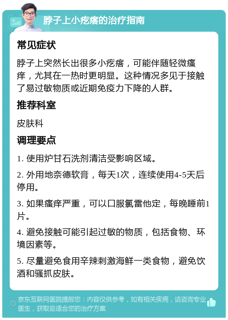 脖子上小疙瘩的治疗指南 常见症状 脖子上突然长出很多小疙瘩，可能伴随轻微瘙痒，尤其在一热时更明显。这种情况多见于接触了易过敏物质或近期免疫力下降的人群。 推荐科室 皮肤科 调理要点 1. 使用炉甘石洗剂清洁受影响区域。 2. 外用地奈德软膏，每天1次，连续使用4-5天后停用。 3. 如果瘙痒严重，可以口服氯雷他定，每晚睡前1片。 4. 避免接触可能引起过敏的物质，包括食物、环境因素等。 5. 尽量避免食用辛辣刺激海鲜一类食物，避免饮酒和骚抓皮肤。