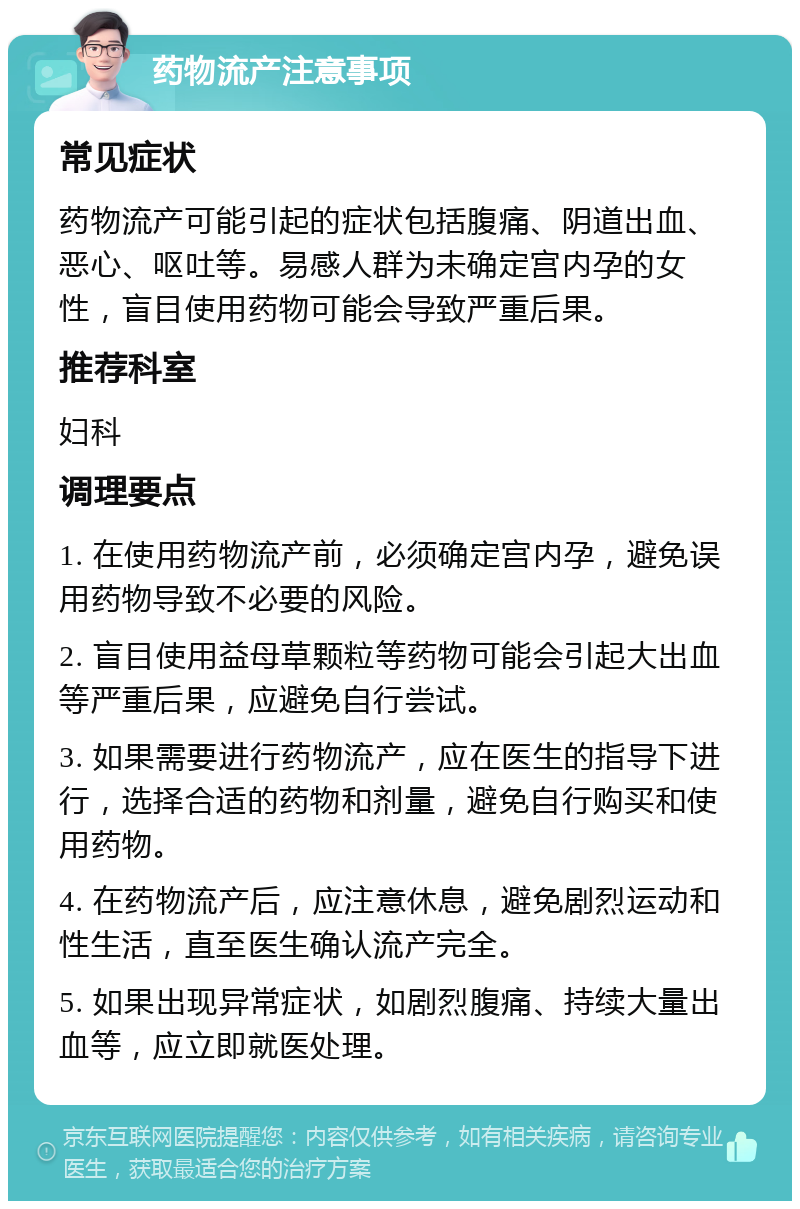 药物流产注意事项 常见症状 药物流产可能引起的症状包括腹痛、阴道出血、恶心、呕吐等。易感人群为未确定宫内孕的女性，盲目使用药物可能会导致严重后果。 推荐科室 妇科 调理要点 1. 在使用药物流产前，必须确定宫内孕，避免误用药物导致不必要的风险。 2. 盲目使用益母草颗粒等药物可能会引起大出血等严重后果，应避免自行尝试。 3. 如果需要进行药物流产，应在医生的指导下进行，选择合适的药物和剂量，避免自行购买和使用药物。 4. 在药物流产后，应注意休息，避免剧烈运动和性生活，直至医生确认流产完全。 5. 如果出现异常症状，如剧烈腹痛、持续大量出血等，应立即就医处理。