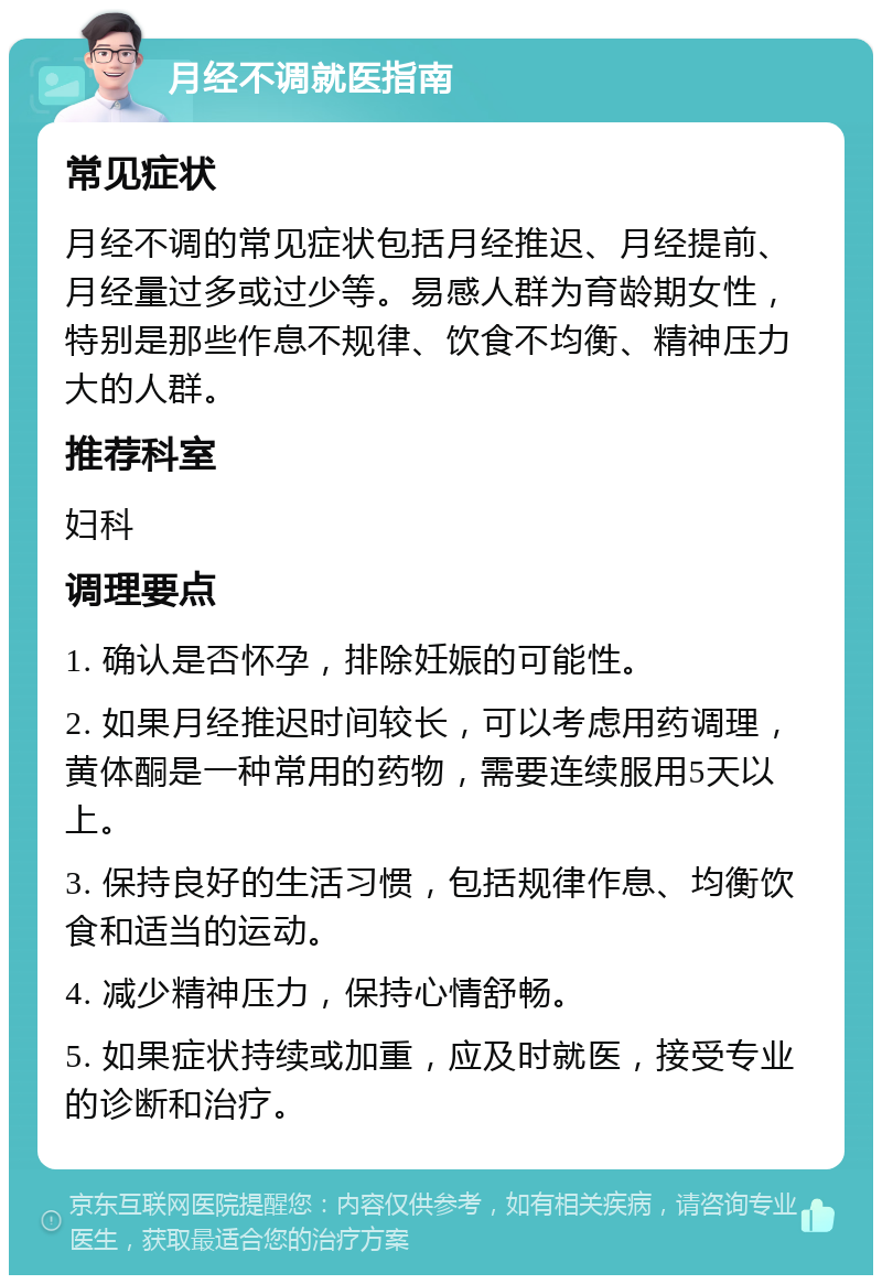 月经不调就医指南 常见症状 月经不调的常见症状包括月经推迟、月经提前、月经量过多或过少等。易感人群为育龄期女性，特别是那些作息不规律、饮食不均衡、精神压力大的人群。 推荐科室 妇科 调理要点 1. 确认是否怀孕，排除妊娠的可能性。 2. 如果月经推迟时间较长，可以考虑用药调理，黄体酮是一种常用的药物，需要连续服用5天以上。 3. 保持良好的生活习惯，包括规律作息、均衡饮食和适当的运动。 4. 减少精神压力，保持心情舒畅。 5. 如果症状持续或加重，应及时就医，接受专业的诊断和治疗。