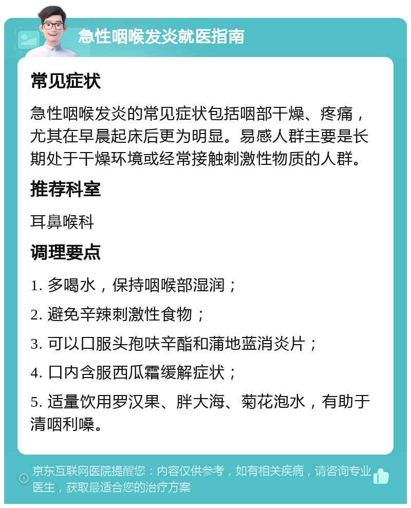 急性咽喉发炎就医指南 常见症状 急性咽喉发炎的常见症状包括咽部干燥、疼痛，尤其在早晨起床后更为明显。易感人群主要是长期处于干燥环境或经常接触刺激性物质的人群。 推荐科室 耳鼻喉科 调理要点 1. 多喝水，保持咽喉部湿润； 2. 避免辛辣刺激性食物； 3. 可以口服头孢呋辛酯和蒲地蓝消炎片； 4. 口内含服西瓜霜缓解症状； 5. 适量饮用罗汉果、胖大海、菊花泡水，有助于清咽利嗓。