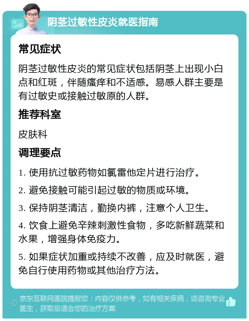 阴茎过敏性皮炎就医指南 常见症状 阴茎过敏性皮炎的常见症状包括阴茎上出现小白点和红斑，伴随瘙痒和不适感。易感人群主要是有过敏史或接触过敏原的人群。 推荐科室 皮肤科 调理要点 1. 使用抗过敏药物如氯雷他定片进行治疗。 2. 避免接触可能引起过敏的物质或环境。 3. 保持阴茎清洁，勤换内裤，注意个人卫生。 4. 饮食上避免辛辣刺激性食物，多吃新鲜蔬菜和水果，增强身体免疫力。 5. 如果症状加重或持续不改善，应及时就医，避免自行使用药物或其他治疗方法。