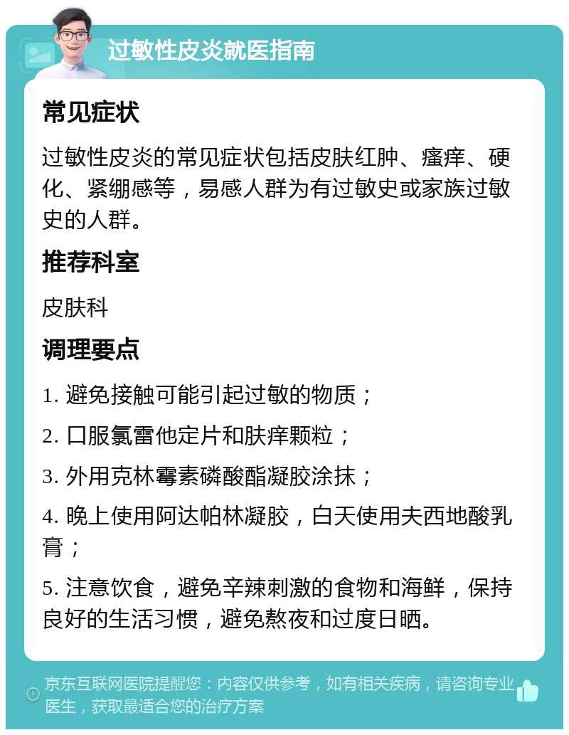 过敏性皮炎就医指南 常见症状 过敏性皮炎的常见症状包括皮肤红肿、瘙痒、硬化、紧绷感等，易感人群为有过敏史或家族过敏史的人群。 推荐科室 皮肤科 调理要点 1. 避免接触可能引起过敏的物质； 2. 口服氯雷他定片和肤痒颗粒； 3. 外用克林霉素磷酸酯凝胶涂抹； 4. 晚上使用阿达帕林凝胶，白天使用夫西地酸乳膏； 5. 注意饮食，避免辛辣刺激的食物和海鲜，保持良好的生活习惯，避免熬夜和过度日晒。