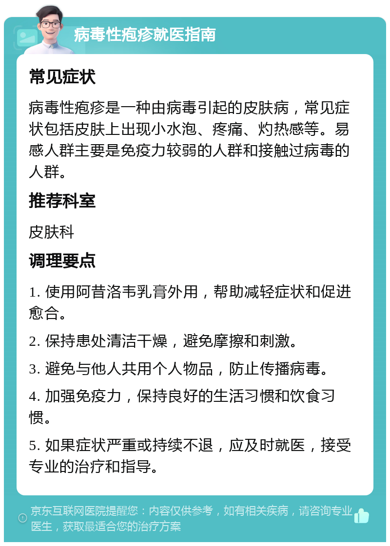 病毒性疱疹就医指南 常见症状 病毒性疱疹是一种由病毒引起的皮肤病，常见症状包括皮肤上出现小水泡、疼痛、灼热感等。易感人群主要是免疫力较弱的人群和接触过病毒的人群。 推荐科室 皮肤科 调理要点 1. 使用阿昔洛韦乳膏外用，帮助减轻症状和促进愈合。 2. 保持患处清洁干燥，避免摩擦和刺激。 3. 避免与他人共用个人物品，防止传播病毒。 4. 加强免疫力，保持良好的生活习惯和饮食习惯。 5. 如果症状严重或持续不退，应及时就医，接受专业的治疗和指导。