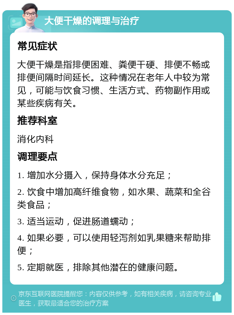 大便干燥的调理与治疗 常见症状 大便干燥是指排便困难、粪便干硬、排便不畅或排便间隔时间延长。这种情况在老年人中较为常见，可能与饮食习惯、生活方式、药物副作用或某些疾病有关。 推荐科室 消化内科 调理要点 1. 增加水分摄入，保持身体水分充足； 2. 饮食中增加高纤维食物，如水果、蔬菜和全谷类食品； 3. 适当运动，促进肠道蠕动； 4. 如果必要，可以使用轻泻剂如乳果糖来帮助排便； 5. 定期就医，排除其他潜在的健康问题。