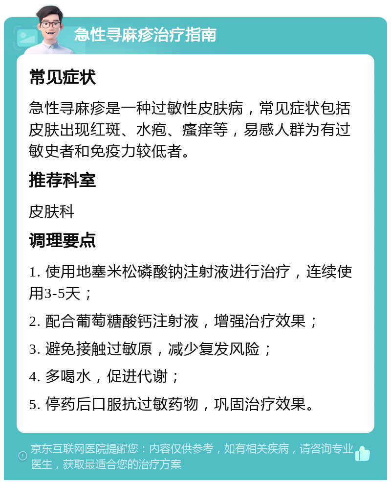 急性寻麻疹治疗指南 常见症状 急性寻麻疹是一种过敏性皮肤病，常见症状包括皮肤出现红斑、水疱、瘙痒等，易感人群为有过敏史者和免疫力较低者。 推荐科室 皮肤科 调理要点 1. 使用地塞米松磷酸钠注射液进行治疗，连续使用3-5天； 2. 配合葡萄糖酸钙注射液，增强治疗效果； 3. 避免接触过敏原，减少复发风险； 4. 多喝水，促进代谢； 5. 停药后口服抗过敏药物，巩固治疗效果。