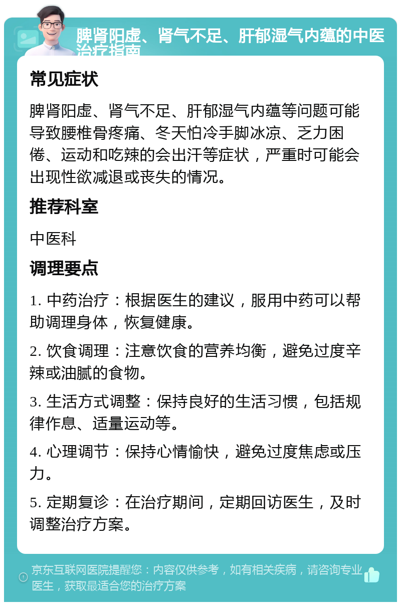 脾肾阳虚、肾气不足、肝郁湿气内蕴的中医治疗指南 常见症状 脾肾阳虚、肾气不足、肝郁湿气内蕴等问题可能导致腰椎骨疼痛、冬天怕冷手脚冰凉、乏力困倦、运动和吃辣的会出汗等症状，严重时可能会出现性欲减退或丧失的情况。 推荐科室 中医科 调理要点 1. 中药治疗：根据医生的建议，服用中药可以帮助调理身体，恢复健康。 2. 饮食调理：注意饮食的营养均衡，避免过度辛辣或油腻的食物。 3. 生活方式调整：保持良好的生活习惯，包括规律作息、适量运动等。 4. 心理调节：保持心情愉快，避免过度焦虑或压力。 5. 定期复诊：在治疗期间，定期回访医生，及时调整治疗方案。