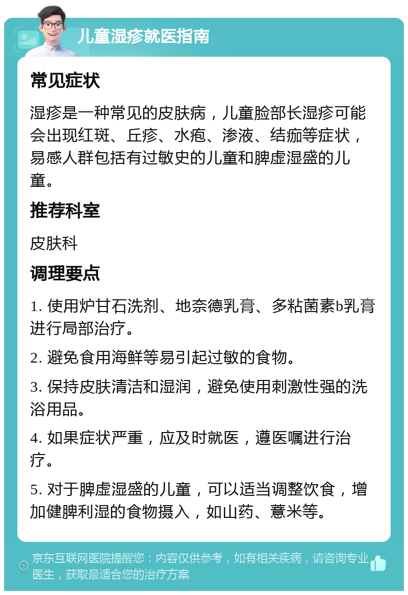 儿童湿疹就医指南 常见症状 湿疹是一种常见的皮肤病，儿童脸部长湿疹可能会出现红斑、丘疹、水疱、渗液、结痂等症状，易感人群包括有过敏史的儿童和脾虚湿盛的儿童。 推荐科室 皮肤科 调理要点 1. 使用炉甘石洗剂、地奈德乳膏、多粘菌素b乳膏进行局部治疗。 2. 避免食用海鲜等易引起过敏的食物。 3. 保持皮肤清洁和湿润，避免使用刺激性强的洗浴用品。 4. 如果症状严重，应及时就医，遵医嘱进行治疗。 5. 对于脾虚湿盛的儿童，可以适当调整饮食，增加健脾利湿的食物摄入，如山药、薏米等。