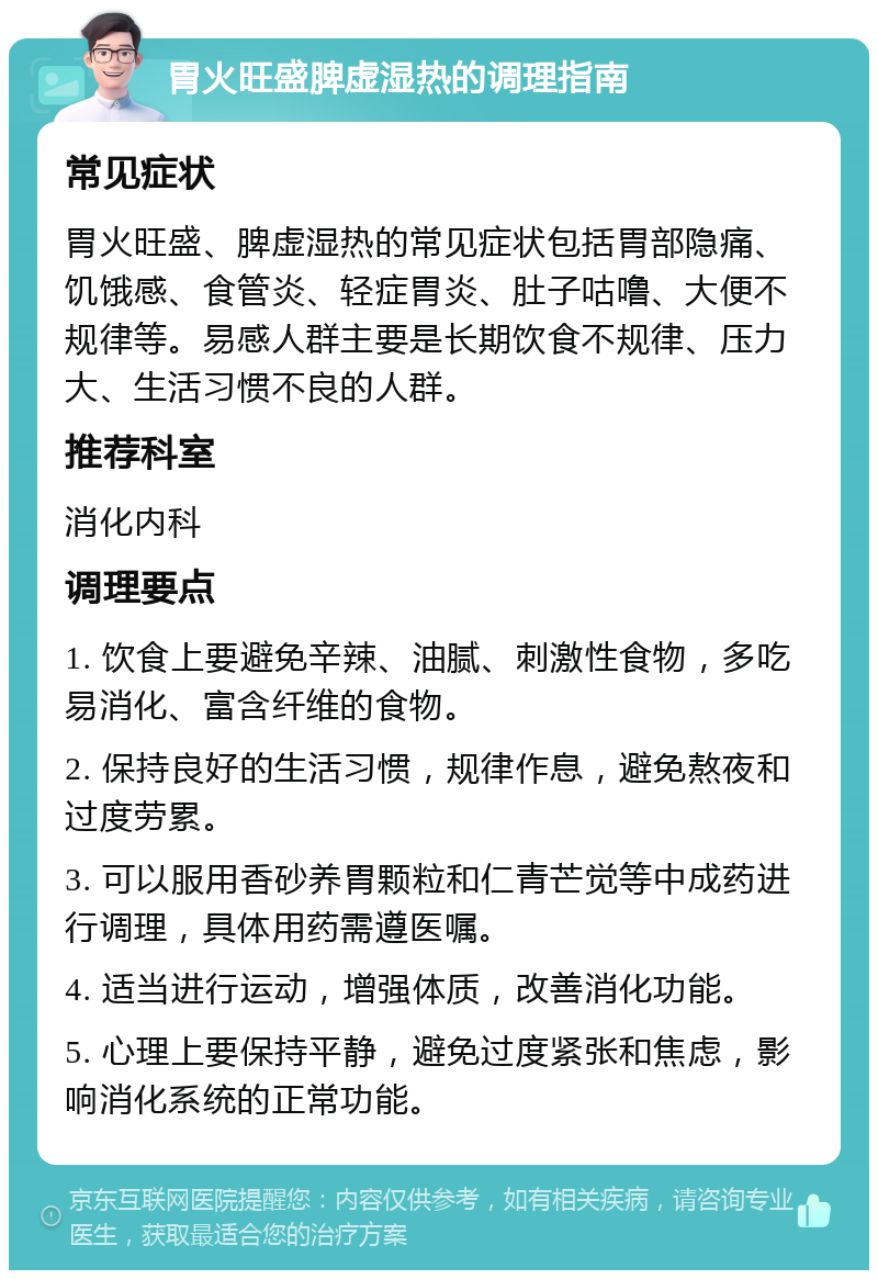 胃火旺盛脾虚湿热的调理指南 常见症状 胃火旺盛、脾虚湿热的常见症状包括胃部隐痛、饥饿感、食管炎、轻症胃炎、肚子咕噜、大便不规律等。易感人群主要是长期饮食不规律、压力大、生活习惯不良的人群。 推荐科室 消化内科 调理要点 1. 饮食上要避免辛辣、油腻、刺激性食物，多吃易消化、富含纤维的食物。 2. 保持良好的生活习惯，规律作息，避免熬夜和过度劳累。 3. 可以服用香砂养胃颗粒和仁青芒觉等中成药进行调理，具体用药需遵医嘱。 4. 适当进行运动，增强体质，改善消化功能。 5. 心理上要保持平静，避免过度紧张和焦虑，影响消化系统的正常功能。