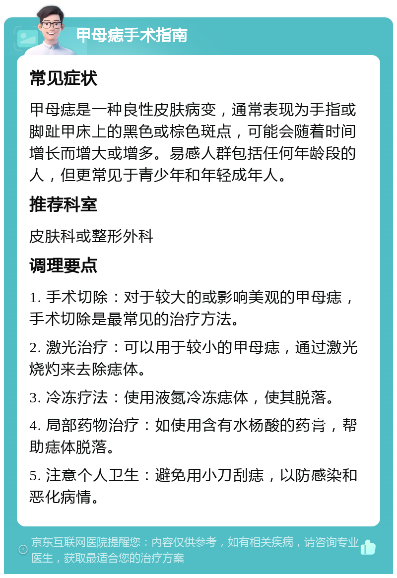 甲母痣手术指南 常见症状 甲母痣是一种良性皮肤病变，通常表现为手指或脚趾甲床上的黑色或棕色斑点，可能会随着时间增长而增大或增多。易感人群包括任何年龄段的人，但更常见于青少年和年轻成年人。 推荐科室 皮肤科或整形外科 调理要点 1. 手术切除：对于较大的或影响美观的甲母痣，手术切除是最常见的治疗方法。 2. 激光治疗：可以用于较小的甲母痣，通过激光烧灼来去除痣体。 3. 冷冻疗法：使用液氮冷冻痣体，使其脱落。 4. 局部药物治疗：如使用含有水杨酸的药膏，帮助痣体脱落。 5. 注意个人卫生：避免用小刀刮痣，以防感染和恶化病情。