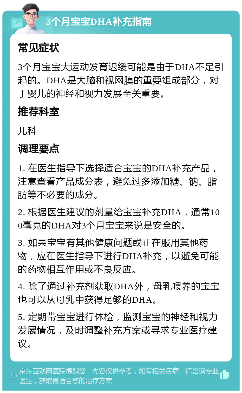 3个月宝宝DHA补充指南 常见症状 3个月宝宝大运动发育迟缓可能是由于DHA不足引起的。DHA是大脑和视网膜的重要组成部分，对于婴儿的神经和视力发展至关重要。 推荐科室 儿科 调理要点 1. 在医生指导下选择适合宝宝的DHA补充产品，注意查看产品成分表，避免过多添加糖、钠、脂肪等不必要的成分。 2. 根据医生建议的剂量给宝宝补充DHA，通常100毫克的DHA对3个月宝宝来说是安全的。 3. 如果宝宝有其他健康问题或正在服用其他药物，应在医生指导下进行DHA补充，以避免可能的药物相互作用或不良反应。 4. 除了通过补充剂获取DHA外，母乳喂养的宝宝也可以从母乳中获得足够的DHA。 5. 定期带宝宝进行体检，监测宝宝的神经和视力发展情况，及时调整补充方案或寻求专业医疗建议。