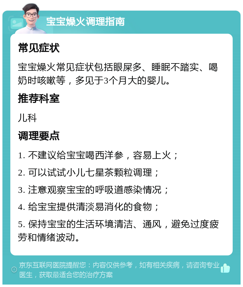 宝宝燥火调理指南 常见症状 宝宝燥火常见症状包括眼屎多、睡眠不踏实、喝奶时咳嗽等，多见于3个月大的婴儿。 推荐科室 儿科 调理要点 1. 不建议给宝宝喝西洋参，容易上火； 2. 可以试试小儿七星茶颗粒调理； 3. 注意观察宝宝的呼吸道感染情况； 4. 给宝宝提供清淡易消化的食物； 5. 保持宝宝的生活环境清洁、通风，避免过度疲劳和情绪波动。