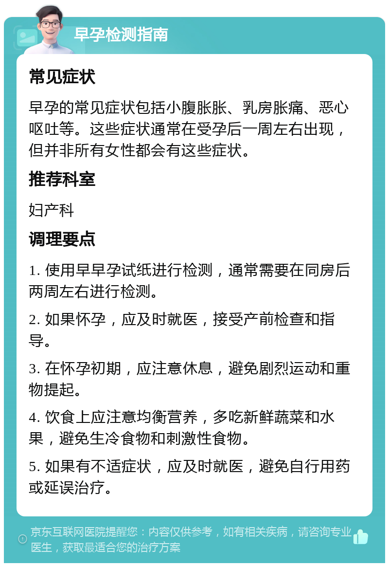 早孕检测指南 常见症状 早孕的常见症状包括小腹胀胀、乳房胀痛、恶心呕吐等。这些症状通常在受孕后一周左右出现，但并非所有女性都会有这些症状。 推荐科室 妇产科 调理要点 1. 使用早早孕试纸进行检测，通常需要在同房后两周左右进行检测。 2. 如果怀孕，应及时就医，接受产前检查和指导。 3. 在怀孕初期，应注意休息，避免剧烈运动和重物提起。 4. 饮食上应注意均衡营养，多吃新鲜蔬菜和水果，避免生冷食物和刺激性食物。 5. 如果有不适症状，应及时就医，避免自行用药或延误治疗。