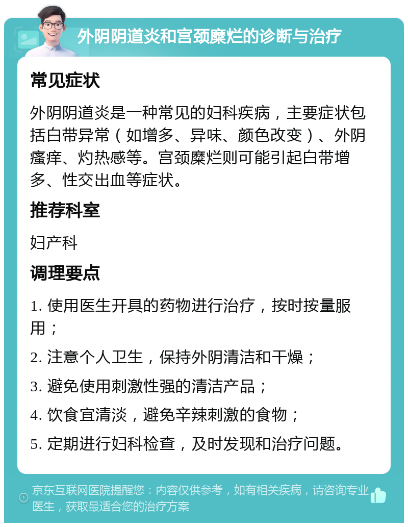 外阴阴道炎和宫颈糜烂的诊断与治疗 常见症状 外阴阴道炎是一种常见的妇科疾病，主要症状包括白带异常（如增多、异味、颜色改变）、外阴瘙痒、灼热感等。宫颈糜烂则可能引起白带增多、性交出血等症状。 推荐科室 妇产科 调理要点 1. 使用医生开具的药物进行治疗，按时按量服用； 2. 注意个人卫生，保持外阴清洁和干燥； 3. 避免使用刺激性强的清洁产品； 4. 饮食宜清淡，避免辛辣刺激的食物； 5. 定期进行妇科检查，及时发现和治疗问题。