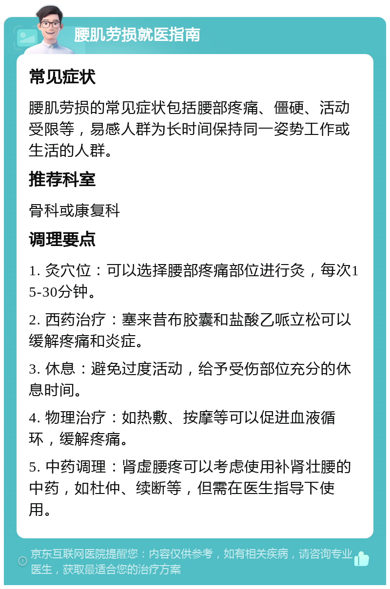 腰肌劳损就医指南 常见症状 腰肌劳损的常见症状包括腰部疼痛、僵硬、活动受限等，易感人群为长时间保持同一姿势工作或生活的人群。 推荐科室 骨科或康复科 调理要点 1. 灸穴位：可以选择腰部疼痛部位进行灸，每次15-30分钟。 2. 西药治疗：塞来昔布胶囊和盐酸乙哌立松可以缓解疼痛和炎症。 3. 休息：避免过度活动，给予受伤部位充分的休息时间。 4. 物理治疗：如热敷、按摩等可以促进血液循环，缓解疼痛。 5. 中药调理：肾虚腰疼可以考虑使用补肾壮腰的中药，如杜仲、续断等，但需在医生指导下使用。