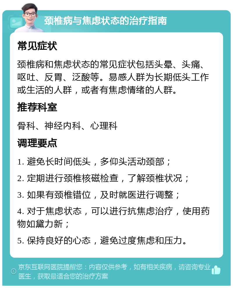 颈椎病与焦虑状态的治疗指南 常见症状 颈椎病和焦虑状态的常见症状包括头晕、头痛、呕吐、反胃、泛酸等。易感人群为长期低头工作或生活的人群，或者有焦虑情绪的人群。 推荐科室 骨科、神经内科、心理科 调理要点 1. 避免长时间低头，多仰头活动颈部； 2. 定期进行颈椎核磁检查，了解颈椎状况； 3. 如果有颈椎错位，及时就医进行调整； 4. 对于焦虑状态，可以进行抗焦虑治疗，使用药物如黛力新； 5. 保持良好的心态，避免过度焦虑和压力。