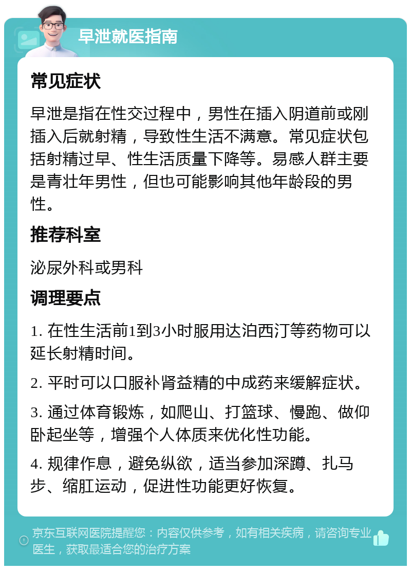 早泄就医指南 常见症状 早泄是指在性交过程中，男性在插入阴道前或刚插入后就射精，导致性生活不满意。常见症状包括射精过早、性生活质量下降等。易感人群主要是青壮年男性，但也可能影响其他年龄段的男性。 推荐科室 泌尿外科或男科 调理要点 1. 在性生活前1到3小时服用达泊西汀等药物可以延长射精时间。 2. 平时可以口服补肾益精的中成药来缓解症状。 3. 通过体育锻炼，如爬山、打篮球、慢跑、做仰卧起坐等，增强个人体质来优化性功能。 4. 规律作息，避免纵欲，适当参加深蹲、扎马步、缩肛运动，促进性功能更好恢复。